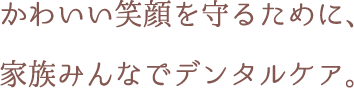 かわいい笑顔を守るために、家族みんなでデンタルケア。